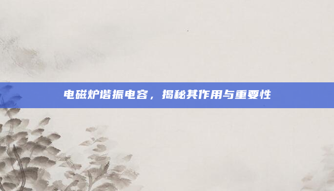 电磁炉谐振电容，揭秘其作用与重要性