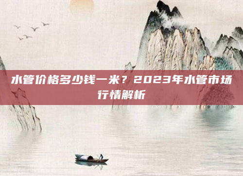 水管价格多少钱一米？2023年水管市场行情解析