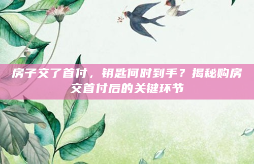 房子交了首付，钥匙何时到手？揭秘购房交首付后的关键环节