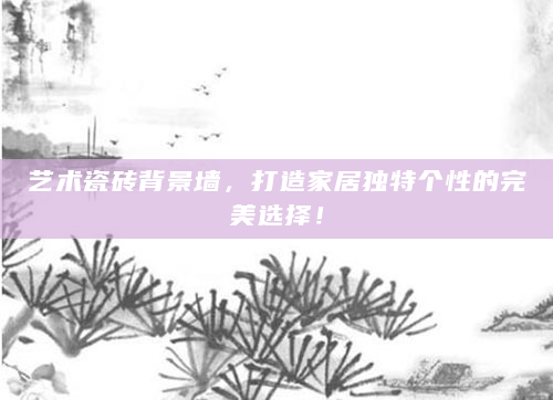 艺术瓷砖背景墙，打造家居独特个性的完美选择！