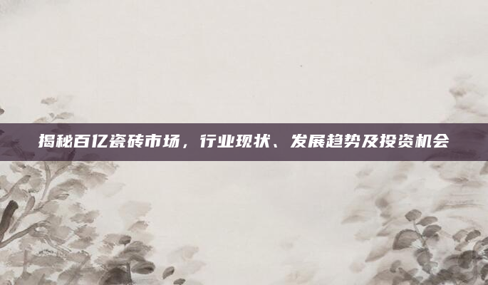 揭秘百亿瓷砖市场，行业现状、发展趋势及投资机会