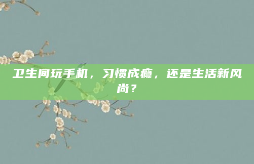 卫生间玩手机，习惯成瘾，还是生活新风尚？