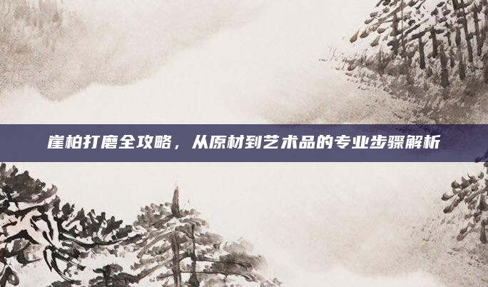 崖柏打磨全攻略，从原材到艺术品的专业步骤解析