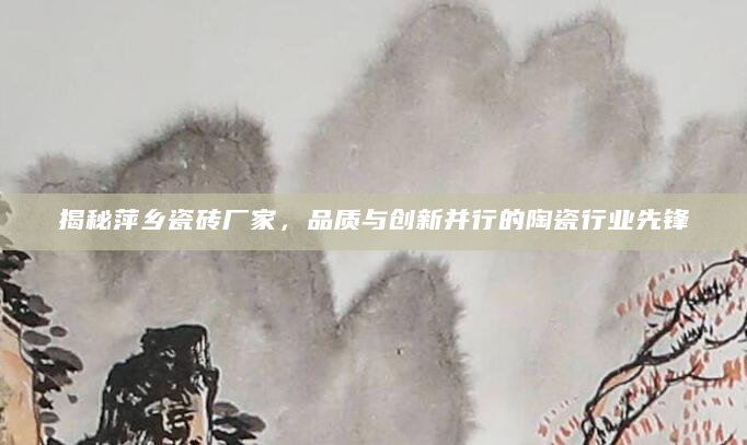 揭秘萍乡瓷砖厂家，品质与创新并行的陶瓷行业先锋