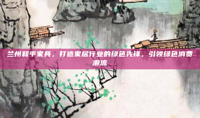 兰州和平家具，打造家居行业的绿色先锋，引领绿色消费潮流