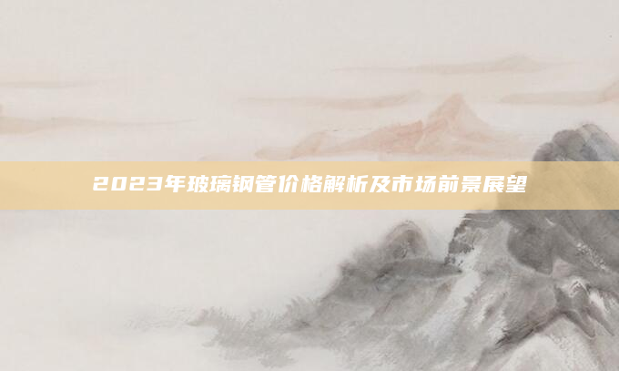 2023年玻璃钢管价格解析及市场前景展望