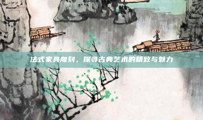 法式家具雕刻，探寻古典艺术的精致与魅力
