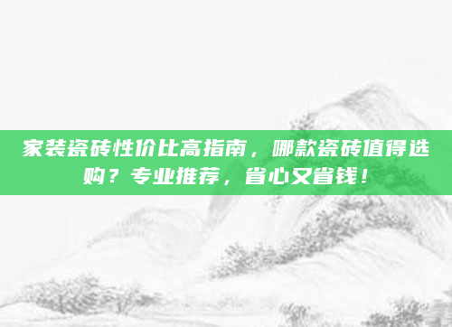 家装瓷砖性价比高指南，哪款瓷砖值得选购？专业推荐，省心又省钱！