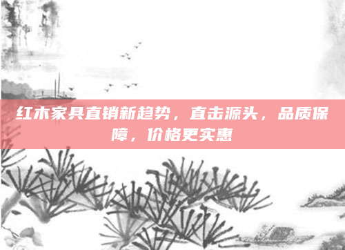 红木家具直销新趋势，直击源头，品质保障，价格更实惠
