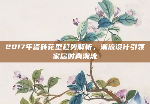2017年瓷砖花型趋势解析，潮流设计引领家居时尚潮流