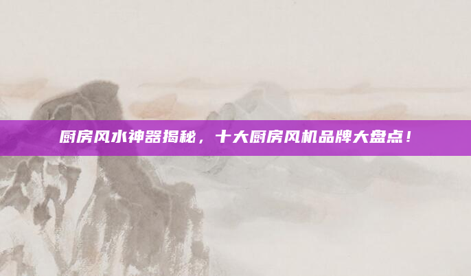 厨房风水神器揭秘，十大厨房风机品牌大盘点！