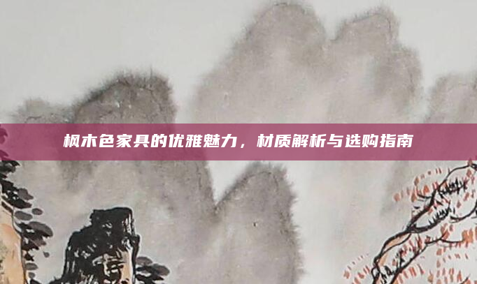 枫木色家具的优雅魅力，材质解析与选购指南
