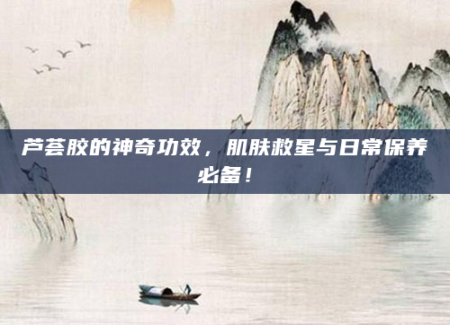 芦荟胶的神奇功效，肌肤救星与日常保养必备！
