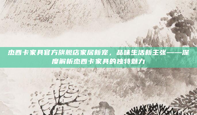 杰西卡家具官方旗舰店家居新宠，品味生活新主张——深度解析杰西卡家具的独特魅力