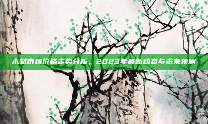 木材市场价格走势分析，2023年最新动态与未来预测