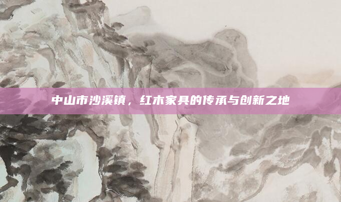 中山市沙溪镇，红木家具的传承与创新之地