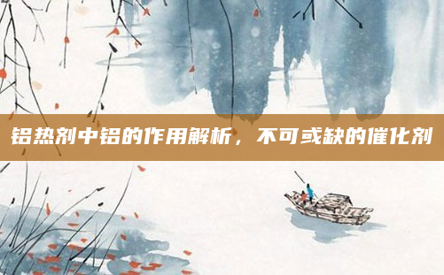 铝热剂中铝的作用解析，不可或缺的催化剂