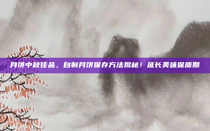 月饼中秋佳品，自制月饼保存方法揭秘！延长美味保质期