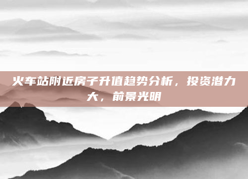 火车站附近房子升值趋势分析，投资潜力大，前景光明