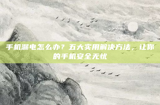 手机漏电怎么办？五大实用解决方法，让你的手机安全无忧