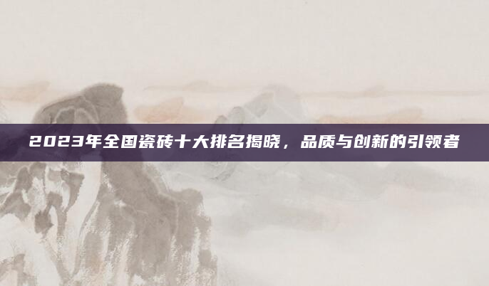 2023年全国瓷砖十大排名揭晓，品质与创新的引领者