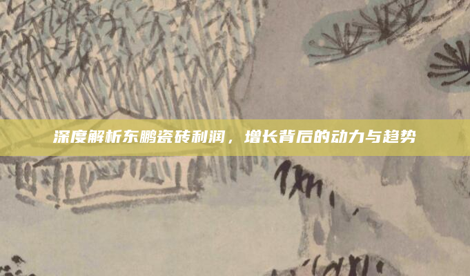 深度解析东鹏瓷砖利润，增长背后的动力与趋势