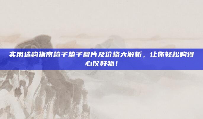 实用选购指南椅子垫子图片及价格大解析，让你轻松购得心仪好物！