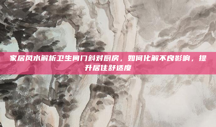 家居风水解析卫生间门斜对厨房，如何化解不良影响，提升居住舒适度
