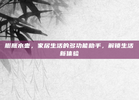 膨胀水壶，家居生活的多功能助手，解锁生活新体验