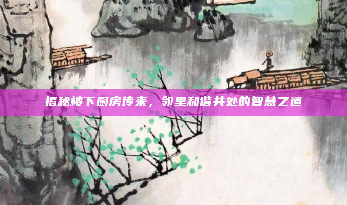 揭秘楼下厨房传来，邻里和谐共处的智慧之道