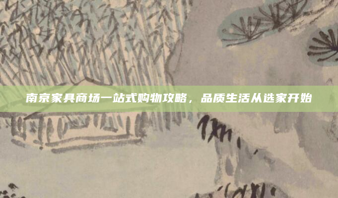 南京家具商场一站式购物攻略，品质生活从选家开始