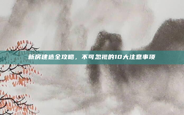 新房建造全攻略，不可忽视的10大注意事项