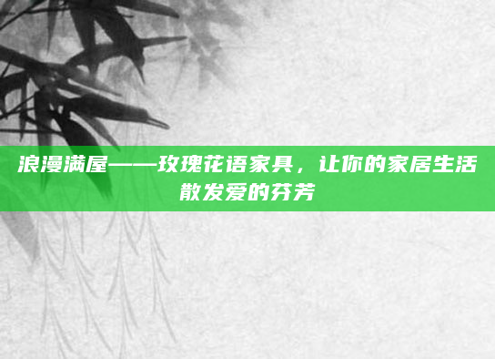 浪漫满屋——玫瑰花语家具，让你的家居生活散发爱的芬芳