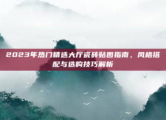 2023年热门精选大厅瓷砖贴图指南，风格搭配与选购技巧解析