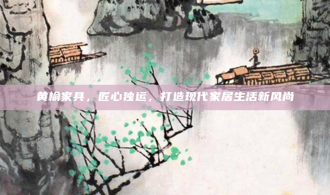 黄榆家具，匠心独运，打造现代家居生活新风尚