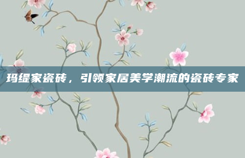 玛缇家瓷砖，引领家居美学潮流的瓷砖专家