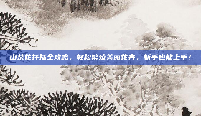 山茶花扦插全攻略，轻松繁殖美丽花卉，新手也能上手！
