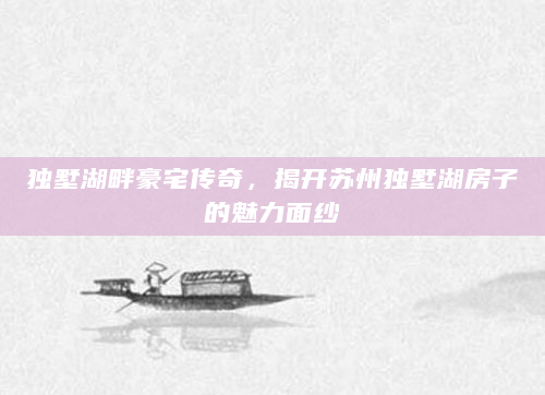 独墅湖畔豪宅传奇，揭开苏州独墅湖房子的魅力面纱