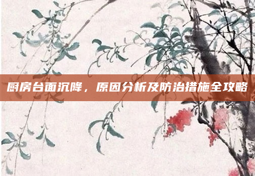 厨房台面沉降，原因分析及防治措施全攻略