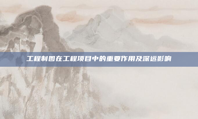 工程制图在工程项目中的重要作用及深远影响