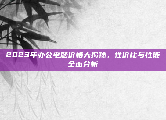 2023年办公电脑价格大揭秘，性价比与性能全面分析