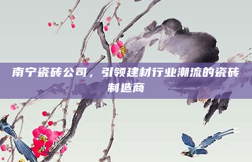 南宁瓷砖公司，引领建材行业潮流的瓷砖制造商