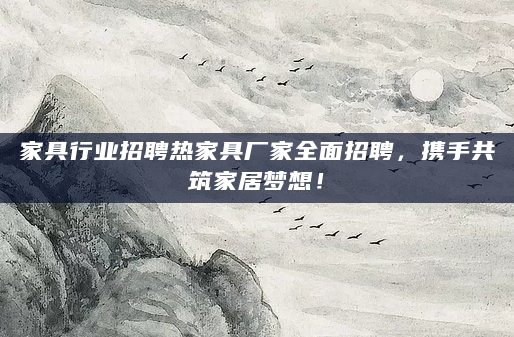 家具行业招聘热家具厂家全面招聘，携手共筑家居梦想！