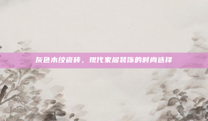 灰色木纹瓷砖，现代家居装饰的时尚选择