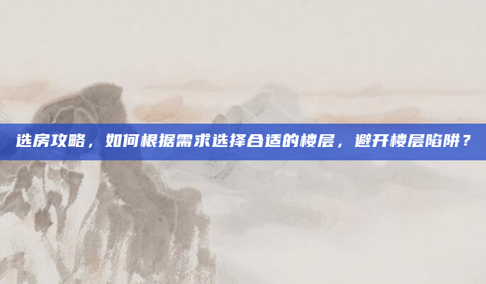 选房攻略，如何根据需求选择合适的楼层，避开楼层陷阱？