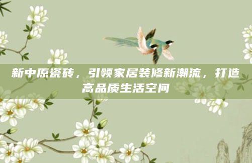 新中原瓷砖，引领家居装修新潮流，打造高品质生活空间