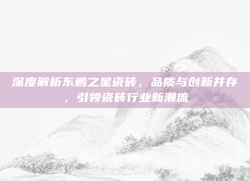 深度解析东鹏之星瓷砖，品质与创新并存，引领瓷砖行业新潮流