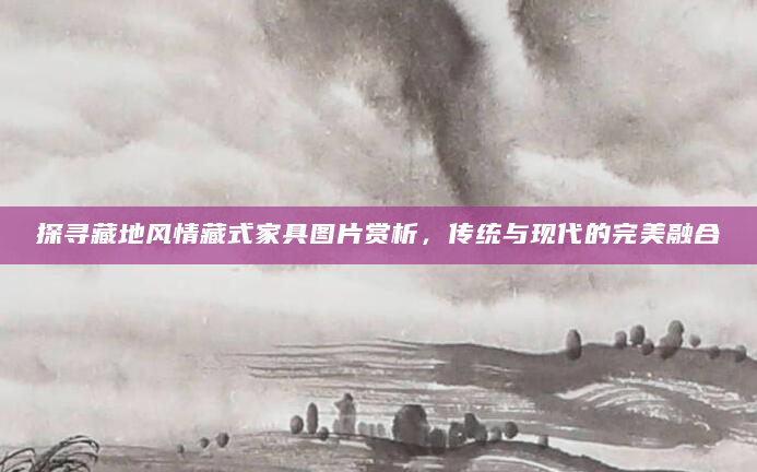 探寻藏地风情藏式家具图片赏析，传统与现代的完美融合