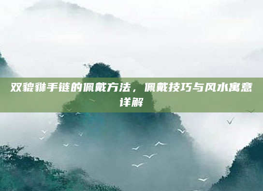 双貔貅手链的佩戴方法，佩戴技巧与风水寓意详解