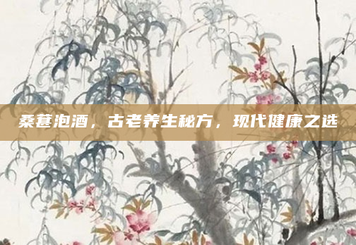 桑葚泡酒，古老养生秘方，现代健康之选
